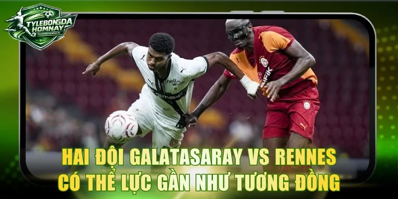 Hai đội Galatasaray vs Rennes có thể lực gần như tương đồng